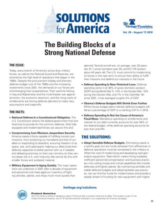 Vol. 20 – August 17, 2010




                                  The Building Blocks of a
                                  Strong National Defense
THE ISSUE:                                                                     planned. Tactical aircraft are, on average, over 20 years
                                                                               old; B-1 Lancer bombers over 20; and KC-135 tankers
Today, every branch of America’s active duty military
                                                                               about 44 years old. The U.S. must commit to modernizing
forces, as well as the National Guard and Reserves, are
                                                                               its forces in the near term to ensure their ability to fulfill
strained by the high level of operations that began in the
                                                                               their missions and defend our interests in the future.
1990s. Despite the procurement holiday and dramatic
defense budget cuts of the 1990s and the increasing                         •	 Defense Spending Is Near Historical Lows. Defense
investments since 2001, the demands on our forces are                          spending came in at 38% of gross domestic product
shortchanging their preparedness. Their wartime footing                        (GDP) during World War II; 14% in the Korean War; 10%
in Iraq and Afghanistan and the multi-theater war against                      during the Vietnam War, and 7% in the Cold War. Yet
terrorism, the economic downturn, and the rising costs of                      since 2001, it has averaged roughly 4% of GDP.
entitlements are forcing defense planners to make risky
assumptions and trade-offs.                                                 •	 Obama’s Defense Budgets Will Shrink Even Further.
                                                                               White House budget plans indicate defense budgets will
                                                                               fall as a percentage of GDP to a startling 3.01% in 2019.
THE FACTS:
                                                                            •	 Defense Spending Is Not the Cause of America’s
•	 National Defense Is a Constitutional Obligation. The
                                                                               Fiscal Woes. Mandatory spending on entitlements and
   U.S. Constitution directs the federal government first and
                                                                               interest on our debt currently accounts for over 50% of
   foremost to provide for the common defense. Only fully
                                                                               the federal budget, while defense spending accounts for
   equipped and modernized forces can assure this end.
                                                                               less than one-fifth.
•	 Compromising Core Missions Jeopardizes Security.
   America needs a force capable of fulfilling myriad core                  THE SOLUTIONS:
   missions, from protecting our homeland and that of our
   allies to responding to disasters; ensuring freedom of air,              •	 Adopt Sensible Defense Budgets. Eliminating waste is
   space, sea, and cyberspace; helping our allies build their                  a worthy goal, but any funds achieved from efficiencies in
   defense capacities to better partner with us if needed;                     defense operations must be reinvested in the military to
   and defeating enemies on their own territory so they can-                   offset the cost of modernizing and developing next-gen-
   not attack the U.S. with impunity. We cannot do this with                   eration equipment. Real reform means fixing outdated,
   smaller forces and outdated materiel.                                       inefficient personnel compensation and business practic-
                                                                               es—not cutting troops and critical capabilities like missile
•	 Military Equipment Is Aging Quickly. The major opera-                       defenses and fighter planes. By maintaining sensible and
   tions we undertook in 2001 after a decade of equipment                      stable defense budgets and adopting better pay practic-
   and personnel cuts have aged our inventory of fight-                        es, we can find the funds for modernization and provide a
   ing vehicles, planes, and ships much more quickly than                      steady stream of funding for new equipment with higher



                                                       heritage.org/solutions
                   Protect America
                   The 21st century will be a dangerous place if America fails to protect itself and its allies. This product is part of the
                   Protect America Initiative, one of 10 transformational initiatives in our Leadership for America campaign.
                                                                                                                                                   39
 