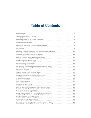 Table of Contents
Introduction . . . . . . . . . . . . . . . . . . . . . . . . . . . . . . . . . . . . . . . . . . . . . . . . . . . . . v
Changing America’s Course . . . . . . . . . . . . . . . . . . . . . . . . . . . . . . . . . . . . . . . . . 1
Restoring the U.S. to a Free Economy . . . . . . . . . . . . . . . . . . . . . . . . . . . . . . . . . 3
The Entitlement Crisis . . . . . . . . . . . . . . . . . . . . . . . . . . . . . . . . . . . . . . . . . . . . . 5
Reining in Runaway Spending and Deficits . . . . . . . . . . . . . . . . . . . . . . . . . . . . . 7
Tax Reform . . . . . . . . . . . . . . . . . . . . . . . . . . . . . . . . . . . . . . . . . . . . . . . . . . . . . . 9
Meeting America’s Energy and Environmental Needs . . . . . . . . . . . . . . . . . . . 11
The Unsustainable Growth of Welfare . . . . . . . . . . . . . . . . . . . . . . . . . . . . . . . . 13
Making Federal Policy Marriage-Friendly . . . . . . . . . . . . . . . . . . . . . . . . . . . . . . 15
The Rising Tide of Red Tape . . . . . . . . . . . . . . . . . . . . . . . . . . . . . . . . . . . . . . . . 17
Re-embracing Federalism . . . . . . . . . . . . . . . . . . . . . . . . . . . . . . . . . . . . . . . . . . 19
Revitalizing Federal Highway Transportation Policy. . . . . . . . . . . . . . . . . . . . . . . 21
Education Reform . . . . . . . . . . . . . . . . . . . . . . . . . . . . . . . . . . . . . . . . . . . . . . . 23
Getting Health Care Reform Right . . . . . . . . . . . . . . . . . . . . . . . . . . . . . . . . . . . 25
The Federalization of Homeland Security . . . . . . . . . . . . . . . . . . . . . . . . . . . . . . 27
Overcriminalization . . . . . . . . . . . . . . . . . . . . . . . . . . . . . . . . . . . . . . . . . . . . . . . 29
Civil Justice Reform . . . . . . . . . . . . . . . . . . . . . . . . . . . . . . . . . . . . . . . . . . . . . . 31
The Role of the Courts . . . . . . . . . . . . . . . . . . . . . . . . . . . . . . . . . . . . . . . . . . . . 33
Ensure that Congress Follows the Constitution . . . . . . . . . . . . . . . . . . . . . . . . . 35
A Conservative Foreign Policy . . . . . . . . . . . . . . . . . . . . . . . . . . . . . . . . . . . . . . 37
The Building Blocks of a Strong National Defense . . . . . . . . . . . . . . . . . . . . . . . 39
The Threat of Nuclear Weapons . . . . . . . . . . . . . . . . . . . . . . . . . . . . . . . . . . . . . 41
Holding Terrorists Accountable . . . . . . . . . . . . . . . . . . . . . . . . . . . . . . . . . . . . . . 43
Developing a Strong Border and Immigration Policy . . . . . . . . . . . . . . . . . . . . . 45
 