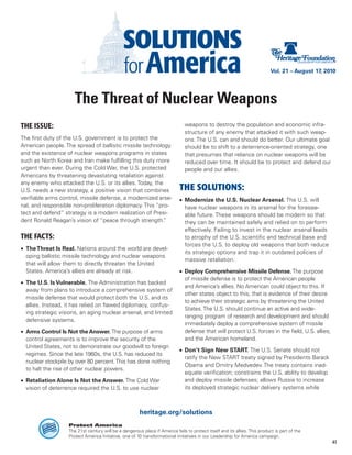 Vol. 21 – August 17, 2010




                       The Threat of Nuclear Weapons
THE ISSUE:                                                                      weapons to destroy the population and economic infra-
                                                                                structure of any enemy that attacked it with such weap-
The first duty of the U.S. government is to protect the                         ons. The U.S. can and should do better. Our ultimate goal
American people. The spread of ballistic missile technology                     should be to shift to a deterrence-oriented strategy, one
and the existence of nuclear weapons programs in states                         that presumes that reliance on nuclear weapons will be
such as North Korea and Iran make fulfilling this duty more                     reduced over time. It should be to protect and defend our
urgent than ever. During the Cold War, the U.S. protected                       people and our allies.
Americans by threatening devastating retaliation against
any enemy who attacked the U.S. or its allies. Today, the
U.S. needs a new strategy, a positive vision that combines                   THE SOLUTIONS:
verifiable arms control, missile defense, a modernized arse-                 •	 Modernize the U.S. Nuclear Arsenal. The U.S. will
nal, and responsible non-proliferation diplomacy. This “pro-                    have nuclear weapons in its arsenal for the foresee-
tect and defend” strategy is a modern realization of Presi-                     able future. These weapons should be modern so that
dent Ronald Reagan’s vision of “peace through strength.   ”                     they can be maintained safely and relied on to perform
                                                                                effectively. Failing to invest in the nuclear arsenal leads
THE FACTS:                                                                      to atrophy of the U.S. scientific and technical base and
                                                                                forces the U.S. to deploy old weapons that both reduce
•	 The Threat Is Real. Nations around the world are devel-
                                                                                its strategic options and trap it in outdated policies of
   oping ballistic missile technology and nuclear weapons
                                                                                massive retaliation.
   that will allow them to directly threaten the United
   States. America’s allies are already at risk.                             •	 Deploy Comprehensive Missile Defense. The purpose
                                                                                of missile defense is to protect the American people
•	 The U.S. Is Vulnerable. The Administration has backed
                                                                                and America’s allies. No American could object to this. If
   away from plans to introduce a comprehensive system of
                                                                                other states object to this, that is evidence of their desire
   missile defense that would protect both the U.S. and its
                                                                                to achieve their strategic aims by threatening the United
   allies. Instead, it has relied on flawed diplomacy, confus-
                                                                                States. The U.S. should continue an active and wide-
   ing strategic visions, an aging nuclear arsenal, and limited
                                                                                ranging program of research and development and should
   defensive systems.
                                                                                immediately deploy a comprehensive system of missile
•	 Arms Control Is Not the Answer. The purpose of arms                          defense that will protect U.S. forces in the field, U.S. allies,
   control agreements is to improve the security of the                         and the American homeland.
   United States, not to demonstrate our goodwill to foreign
                                                                             •	 Don’t Sign New START. The U.S. Senate should not
   regimes. Since the late 1960s, the U.S. has reduced its
                                                                                ratify the New START treaty signed by Presidents Barack
   nuclear stockpile by over 80 percent. This has done nothing
                                                                                Obama and Dmitry Medvedev. The treaty contains inad-
   to halt the rise of other nuclear powers.
                                                                                equate verification; constrains the U.S. ability to develop
•	 Retaliation Alone Is Not the Answer. The Cold War                            and deploy missile defenses; allows Russia to increase
   vision of deterrence required the U.S. to use nuclear                        its deployed strategic nuclear delivery systems while



                                                        heritage.org/solutions
                    Protect America
                    The 21st century will be a dangerous place if America fails to protect itself and its allies. This product is part of the
                    Protect America Initiative, one of 10 transformational initiatives in our Leadership for America campaign.
                                                                                                                                                    41
 