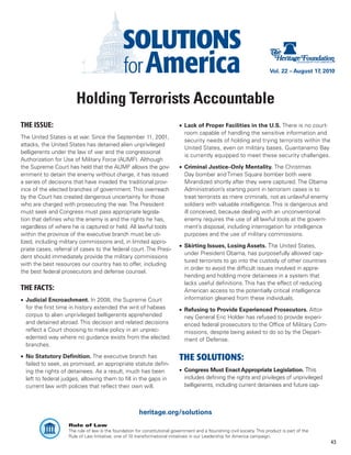 Vol. 22 – August 17, 2010




                       Holding Terrorists Accountable
THE ISSUE:                                                                   •	 Lack of Proper Facilities in the U.S. There is no court-
                                                                                room capable of handling the sensitive information and
The United States is at war. Since the September 11, 2001,
                                                                                security needs of holding and trying terrorists within the
attacks, the United States has detained alien unprivileged
                                                                                United States, even on military bases. Guantanamo Bay
belligerents under the law of war and the congressional
                                                                                is currently equipped to meet these security challenges.
Authorization for Use of Military Force (AUMF). Although
the Supreme Court has held that the AUMF allows the gov-                     •	 Criminal Justice–Only Mentality. The Christmas
ernment to detain the enemy without charge, it has issued                       Day bomber and Times Square bomber both were
a series of decisions that have invaded the traditional prov-                   Mirandized shortly after they were captured. The Obama
ince of the elected branches of government. This overreach                      Administration’s starting point in terrorism cases is to
by the Court has created dangerous uncertainty for those                        treat terrorists as mere criminals, not as unlawful enemy
who are charged with prosecuting the war. The President                         soldiers with valuable intelligence. This is dangerous and
must seek and Congress must pass appropriate legisla-                           ill conceived, because dealing with an unconventional
tion that defines who the enemy is and the rights he has,                       enemy requires the use of all lawful tools at the govern-
regardless of where he is captured or held. All lawful tools                    ment’s disposal, including interrogation for intelligence
within the province of the executive branch must be uti-                        purposes and the use of military commissions.
lized, including military commissions and, in limited appro-
                                                                             •	 Skirting Issues, Losing Assets. The United States,
priate cases, referral of cases to the federal court. The Presi-
                                                                                under President Obama, has purposefully allowed cap-
dent should immediately provide the military commissions
                                                                                tured terrorists to go into the custody of other countries
with the best resources our country has to offer, including
                                                                                in order to avoid the difficult issues involved in appre-
the best federal prosecutors and defense counsel.
                                                                                hending and holding more detainees in a system that
                                                                                lacks useful definitions. This has the effect of reducing
THE FACTS:                                                                      American access to the potentially critical intelligence
•	 Judicial Encroachment. In 2008, the Supreme Court                            information gleaned from these individuals.
   for the first time in history extended the writ of habeas                 •	 Refusing to Provide Experienced Prosecutors. Attor-
   corpus to alien unprivileged belligerents apprehended                        ney General Eric Holder has refused to provide experi-
   and detained abroad. This decision and related decisions                     enced federal prosecutors to the Office of Military Com-
   reflect a Court choosing to make policy in an unprec-                        missions, despite being asked to do so by the Depart-
   edented way where no guidance exists from the elected                        ment of Defense.
   branches.

•	 No Statutory Definition. The executive branch has                         THE SOLUTIONS:
   failed to seek, as promised, an appropriate statute defin-
   ing the rights of detainees. As a result, much has been                   •	 Congress Must Enact Appropriate Legislation. This
   left to federal judges, allowing them to fill in the gaps in                 includes defining the rights and privileges of unprivileged
   current law with policies that reflect their own will.                       belligerents, including current detainees and future cap-



                                                        heritage.org/solutions
                    Rule of Law
                    The rule of law is the foundation for constitutional government and a flourishing civil society. This product is part of the
                    Rule of Law Initiative, one of 10 transformational initiatives in our Leadership for America campaign.
                                                                                                                                                   43
 