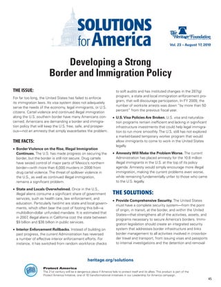 Vol. 23 – August 17, 2010




                             Developing a Strong
                         Border and Immigration Policy
THE ISSUE:                                                                      to soft audits and has instituted changes in the 287(g)
                                                                                program, a state and local immigration enforcement pro-
For far too long, the United States has failed to enforce
                                                                                gram, that will discourage participation. In FY 2009, the
its immigration laws. Its visa system does not adequately
                                                                                number of worksite arrests was down “by more than 50
serve the needs of the economy, legal immigrants, or U.S.
                                                                                percent” from the previous fiscal year.
citizens. Cartel violence and continued illegal immigration
along the U.S. southern border have many Americans con-                      •	 U.S. Visa Policies Are Broken. U.S. visa and naturaliza-
cerned. Americans are demanding a border and immigra-                           tion programs remain inefficient and lacking in significant
tion policy that will keep the U.S. free, safe, and prosper-                    infrastructure investments that could help legal immigra-
ous—not an amnesty that simply exacerbates the problem.                         tion to run more smoothly. The U.S. still has not explored
                                                                                a market-based temporary worker program that would
THE FACTS:                                                                      allow immigrants to come to work in the United States
                                                                                legally.
•	 Border Violence on the Rise, Illegal Immigration
   Continues. The U.S. has made progress on securing the                     •	 Amnesty Will Make the Problem Worse. The current
   border, but the border is still not secure. Drug cartels                     Administration has placed amnesty for the 10.8 million
   have seized control of major parts of Mexico’s northern                      illegal immigrants in the U.S. at the top of its policy
   border—with more than 6,000 murders in 2008 from                             agenda. Amnesty would simply encourage more illegal
   drug cartel violence. The threat of spillover violence in                    immigration, making the current problems even worse,
   the U.S., as well as continued illegal immigration,                          while remaining fundamentally unfair to those who came
   remains a significant problem.                                               to the U.S. legally.

•	 State and Locals Overwhelmed. Once in the U.S.,
   illegal aliens consume a significant share of government                  THE SOLUTIONS:
   services, such as health care, law enforcement, and
                                                                             •	 Provide Comprehensive Security. The United States
   education. Particularly hard-hit are state and local govern-
                                                                                must have a complete security system—from the point
   ments, which often bear the cost of footing this bill—a
                                                                                of origin, in transit, at the border, and within the United
   multibillion-dollar unfunded mandate. It is estimated that
                                                                                States—that strengthens all of the activities, assets, and
   in 2007 illegal aliens in California cost the state between
            ,
                                                                                programs necessary to secure America’s borders. Immi-
   $9 billion and $38 billion in public services.
                                                                                gration legislation should create an integrated security
•	 Interior Enforcement Rollbacks. Instead of building on                       system that addresses border infrastructure and links
   past progress, the current Administration has reversed                       border management to all activities involved in cross-bor-
   a number of effective interior enforcement efforts. For                      der travel and transport, from issuing visas and passports
   instance, it has switched from random workforce checks                       to internal investigations and the detention and removal



                                                        heritage.org/solutions
                    Protect America
                    The 21st century will be a dangerous place if America fails to protect itself and its allies. This product is part of the
                    Protect America Initiative, one of 10 transformational initiatives in our Leadership for America campaign.
                                                                                                                                                    45
 