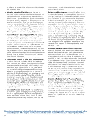 of unlawful persons and the enforcement of immigration                    Department of Homeland Security for the purpose of
     and workplace laws.                                                       enhancing enforcement.

  •	 Allow for operational flexibility. Over the past 10                    •	 Authenticate Identification. Immigration reform should
     years, the United States has tripled border spending and                  include implementation of the Intelligence Reform and
     manpower as border incursions have skyrocketed. The                       Terrorism Prevention Act of 2004 and the REAL ID Act of
     Department of Homeland Security (DHS) must be given                       2005. These laws do not create a national identification
     operational flexibility to achieve its objectives, rather than            card, but rather establish that when key identification
     specific mandates from Congress to undertake specific                     materials, such as driver’s licenses (and the documents
     measures such as building border obstacles or deploying                   used to obtain them, like birth certificates), are issued at
     forces from the National Guard. Effective border security                 any level of government and used for a federal purpose
     must be measured by “outcomes, the results achieved
                                          ”                                    (such as security checks before boarding commercial
     on the ground, rather than “outputs, how much money
                                             ”                                 passenger planes), these documents must meet national
     Washington has poured into securing the border.                           standards of authenticity. Such documents should be
                                                                               issued only to persons living lawfully in the United
  •	 Invest in Adaptive Technologies and Assets. Federal,
                                                                               States. To prevent tampering, counterfeiting, or fraud,
     state, and local law enforcement must be provided
                                                                               and to enhance privacy protections, the laws also estab-
     technologies that will allow them to match the adaptive
                                                                               lish standard security features concerning identification
     threat of the transnational cartels and shifting patterns
                                                                               cards. Congress should appropriate the money to help
     of illegal immigrations. These technologies include small
                                                                               states establish systems to meet requirements under
     adaptive, unmanned vehicles, and fixed and mobile sen-
                                                                               the REAL ID Act.
     sors that detect and track border activity in real time.
     Wiser investments would also include funding cost-effec-               •	 Implement Effective Temporary Worker Programs.
     tive initiatives that would rapidly increase security at the              American employers need the means to get the work-
     border, such as private-sector contractors and using state                ers they need when they need them to help grow the
     defense forces as a means for organizing the contribu-                    economy and create more jobs. Pilots for new forms of
     tions of citizen volunteers.                                              temporary worker programs should be established and
                                                                               expanded as the U.S. economy recovers and the demand
  •	 Target Federal Support to State and Local Authorities.
                                                                               for temporary labor grows. While recognizing that a tem-
     To secure the border, Congress should allocate about
                                                                               porary worker program would contribute to the task of
     $400 million per year over the next three years out of the
                                                                               policing borders and coastlines, a comprehensive plan
     projected spending on homeland security grants. Con-
                                                                               for integrated border security must be implemented
     gress must resist the temptation to turn these grants
                                                                               and operational control of the border must be achieved
     into earmarked pork-barrel programs and direct these
                                                                               in concert with any new programs that substantially
     resources to state and local authorities for community
                                                                               increase permanent or temporary workers in the United
     policing and related public safety and security programs
                                                                               States. Triggers could be established to phase in tempo-
     for improving border security. The number of Border
                                                                               rary worker programs.
     Enforcement Security Task Forces should be increased
     and robust support provided for state, local, and tribal               •	 Establish a National Trust for Voluntary Return.
     participation. Federal support for 287(g) and Secure Com-                 Congress should charter a National Trust for Voluntary
     munities programs, which expand the capacity of local                     Return—a program to help and encourage illegal
     law enforcement to deal with illegal immigration, should                  aliens to return voluntarily to their home countries. The
     be greatly expanded.                                                      National Trust for Voluntary Return should be privately
                                                                               run and funded by private donations. It should be a
  •	 Enhance Workplace Enforcement. The use of E-Verify,
                                                                               community-based volunteer program. Individuals par-
     an electronic system for employee eligibility verification,
                                                                               ticipating in the program should be required to register
     should be expanded to the maximum extent practical.
                                                                               with US-VISIT before they exit and agree not to return
     By law, the Internal Revenue Service should be autho-
                                                                               unlawfully.
     rized to share Social Security “no-match” data with the




Solutions for America is a product of Heritage’s Leadership for America campaign. Our mission is to formulate and promote conservative public policies
     based on the principles of free enterprise, limited government, individual freedom, traditional American values, and a strong national defense.
46
 