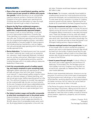 HIGHLIGHTS:                                                      ket rates, Congress would save taxpayers approximately
                                                                 $47 billion a year.
•	 Place a firm cap on overall federal spending, and lim-
   it future year-to-year growth to inflation plus popula-     •	 Do no harm. Tax increases, especially those loaded on
   tion growth. Federal spending is on an unsustainable           small-business owners (our most productive and entre-
   trajectory because we lack a mechanism that forces             preneurial individuals), are counterproductive at any time.
   Congress to live within agreed upon spending limits.           To raise taxes during a recession is a recipe for crippling
   A binding cap will force lawmakers to make the tough           economic growth and job creation. Maintaining the tax
   decisions required to get us back to fiscal sanity.            burden at its current level is the least Congress should do.
•	 Require the Big Three entitlement programs—                 •	 Encourage investment and job creation. Reduce the
   Medicare, Medicaid, and Social Security—to live                top tax rate on corporate earnings—currently the second
   within firm, congressionally approved budgets.                 highest among all industrial nations—and let businesses
   If Congress is ever to control spending, it must end           immediately deduct investments in new plant and equip-
   the era of open-ended entitlements. Currently, Big             ment. These two changes to the tax code will unleash
   Three spending is on autopilot—increasing automatically        the most productive investment and create the most pri-
   year after year. Entitlement spending must be brought          vate sector jobs. Specifically, lawmakers should align the
   into the congressional budgetary process. Lawmakers            top rate on corporate earnings to those that prevail in our
   should establish a five-year budget for these programs         30 largest trading partners—approximately 25%.
   and include protective mechanisms, such as triggers,
                                                               •	 Liberate employed seniors from payroll taxes. As part
   that will automatically keep spending within the congres-
                                                                  of the broader effort to reform entitlement programs,
   sionally approved limits.
                                                                  seniors who wish to work beyond retirement age should
•	 Revive federalism. The federal government has usurped          be freed from the burden of paying Social Security pay-
   the states’ traditional role in areas such as transporta-      roll taxes. Employers willing to retain or hire these older
   tion, education, health (especially Medicaid), homeland        workers also should be exempt from paying the employ-
   security, and law enforcement. Washington must cede            er share of the FICA tax.
   vast swatches of its policymaking authority—and the
                                                               •	 Invest in peace through strength. A robust military is
   funding that goes with it—to states willing to reassume
                                                                  the surest way to deter aggression and reinforce U.S.
   leadership in these areas.
                                                                  diplomacy. To accomplish this, the Pentagon procure-
•	 Limit the unsustainable growth of welfare spend-               ment holiday must end. Congress must refurbish our
   ing, and require recipients to give something back.            armed forces, especially our depleted Navy fleet and
   Aggregate welfare spending now approaches $1 trillion          vital missile defenses.
   annually and does more harm than good. Congress
                                                               Perilous times necessitate bold action. America is at a tip-
   must treat all 71 means-tested welfare programs holisti-
                                                               ping point. To continue on the current path of ever-expand-
   cally, as a discrete category of federal spending, and
                                                               ing central government will plunge us into a statist abyss
   cap annual year-to-year welfare spending growth at infla-
                                                               of lost liberties, vanishing opportunity, and dying prospects
   tion. This will force Congress to consider new approach-
                                                               of a better tomorrow. But our nation can just as well cor-
   es that could actually help the poor surmount poverty.
                                                               rect course, as she has so often in the past.
   To this end, Congress should require able-bodied adults
   to treat a portion of certain welfare benefits as loans     In Tea Parties throughout the land, Americans by the mil-
   to be repaid rather than as an open-ended grant from        lions have begun the process, rallying around the vision of
   taxpayers.                                                  the Founders. The policies articulated in these pages are
                                                               calculated to make that vision a reality, to build an America
•	 Pay federal workers wages and benefits comparable
                                                               where freedom, opportunity, prosperity, and civil society
   to what their counterparts earn in the private sector.
                                                               flourish anew.
   Federal employee compensation is far too generous.
   Total compensation—hourly wages plus benefits—is                                               —Edwin J. Feulner, Ph.D.
   30–40% above that of comparable private sector work-                                                         President
   ers. By bringing federal compensation in line with mar-                                        The Heritage Foundation




                                                                                                                                 vii
 