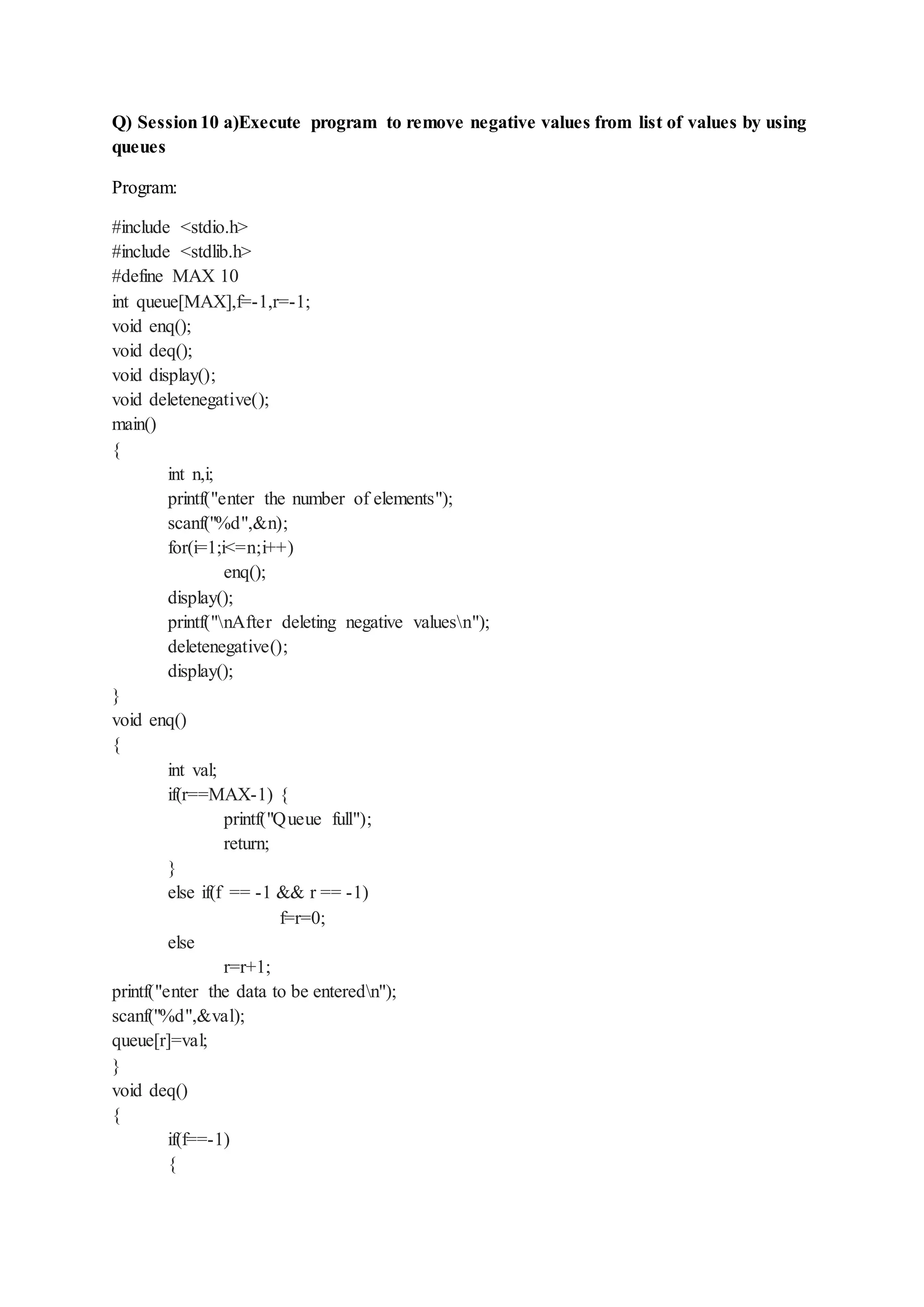 Q) Session10 a)Execute program to remove negative values from list of values by using
queues
Program:
#include <stdio.h>
#include <stdlib.h>
#define MAX 10
int queue[MAX],f=-1,r=-1;
void enq();
void deq();
void display();
void deletenegative();
main()
{
int n,i;
printf("enter the number of elements");
scanf("%d",&n);
for(i=1;i<=n;i++)
enq();
display();
printf("nAfter deleting negative valuesn");
deletenegative();
display();
}
void enq()
{
int val;
if(r==MAX-1) {
printf("Queue full");
return;
}
else if(f == -1 && r == -1)
f=r=0;
else
r=r+1;
printf("enter the data to be enteredn");
scanf("%d",&val);
queue[r]=val;
}
void deq()
{
if(f==-1)
{
 
