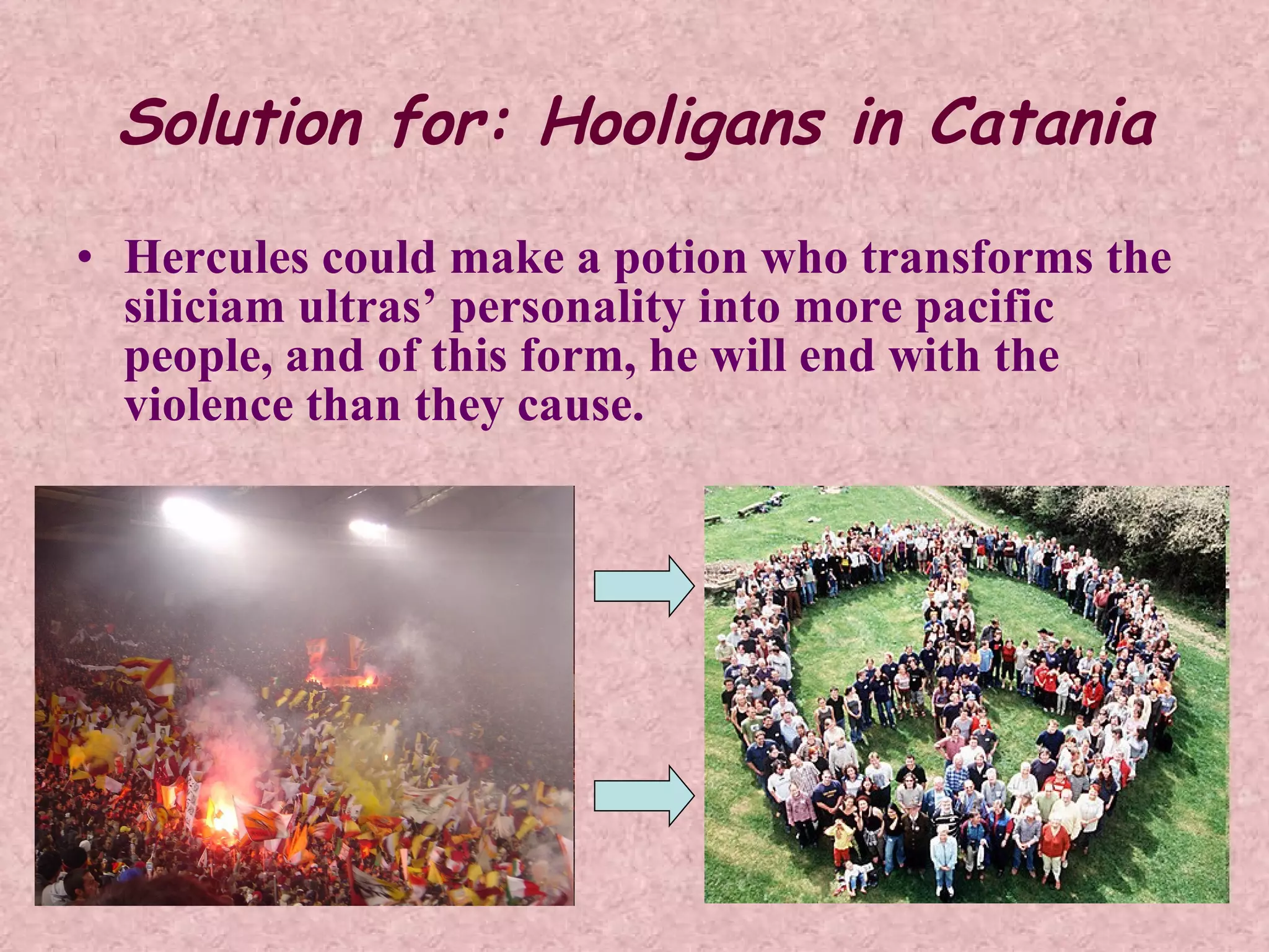 Solution for: Hooligans in Catania Hercules could make a potion who transforms the siliciam ultras’ personality into more pacific people, and of this form, he will end with the violence than they cause.