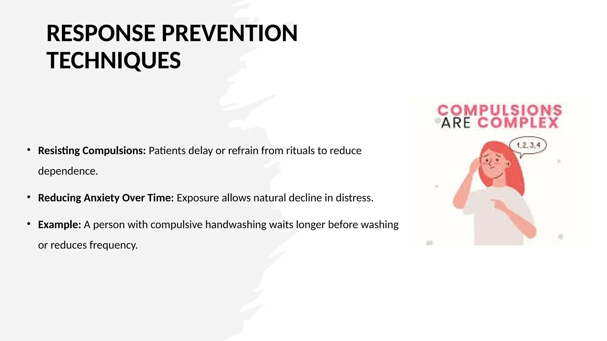 RESPONSE PREVENTION
TECHNIQUES
• Resisting Compulsions: Patients delay or refrain from rituals to reduce
dependence.
• Reducing Anxiety Over Time: Exposure allows natural decline in distress.
• Example: A person with compulsive handwashing waits longer before washing
or reduces frequency.
 