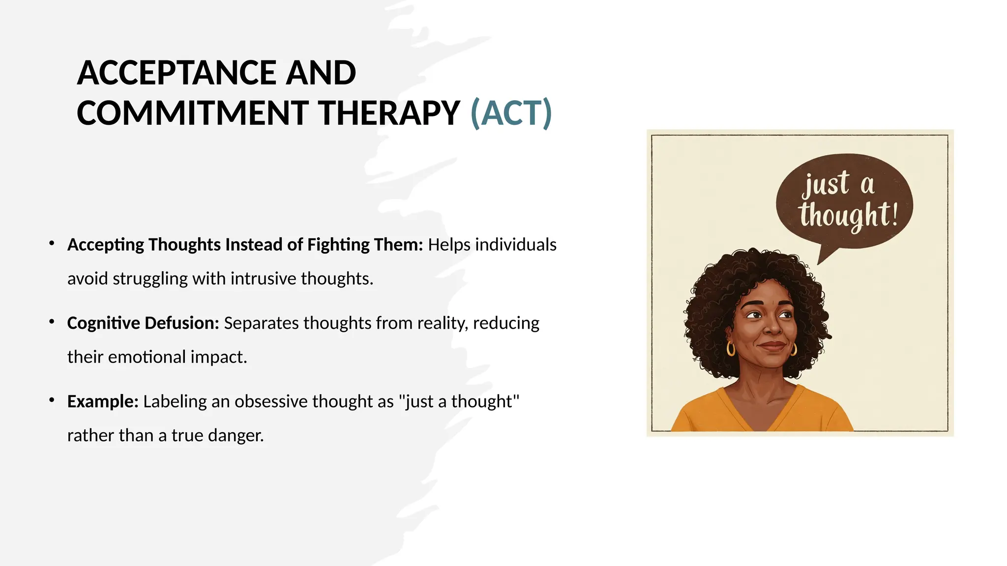 ACCEPTANCE AND
COMMITMENT THERAPY (ACT)
• Accepting Thoughts Instead of Fighting Them: Helps individuals
avoid struggling with intrusive thoughts.
• Cognitive Defusion: Separates thoughts from reality, reducing
their emotional impact.
• Example: Labeling an obsessive thought as "just a thought"
rather than a true danger.
 