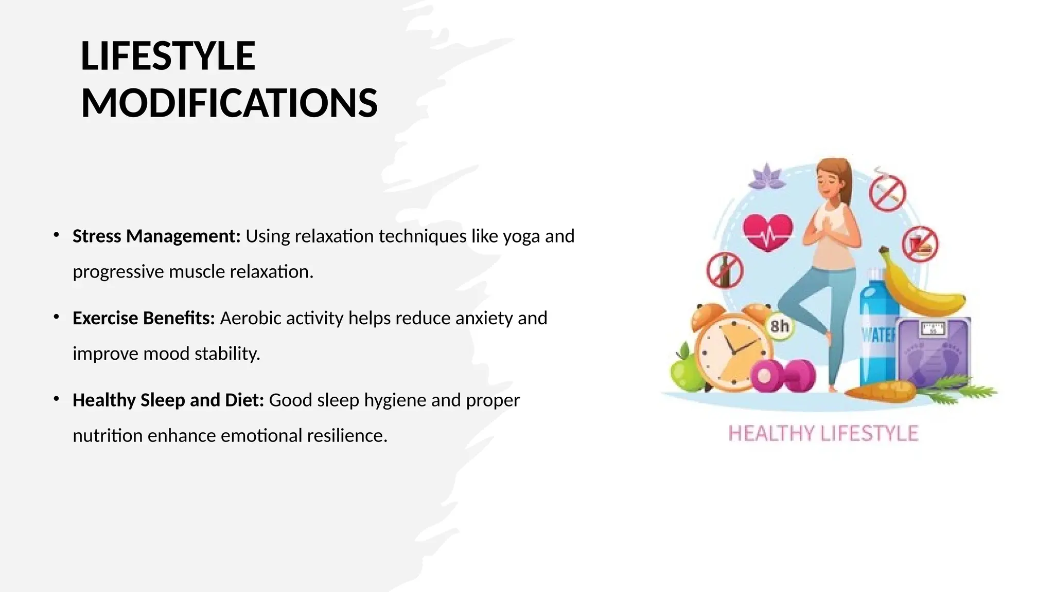 LIFESTYLE
MODIFICATIONS
• Stress Management: Using relaxation techniques like yoga and
progressive muscle relaxation.
• Exercise Benefits: Aerobic activity helps reduce anxiety and
improve mood stability.
• Healthy Sleep and Diet: Good sleep hygiene and proper
nutrition enhance emotional resilience.
 