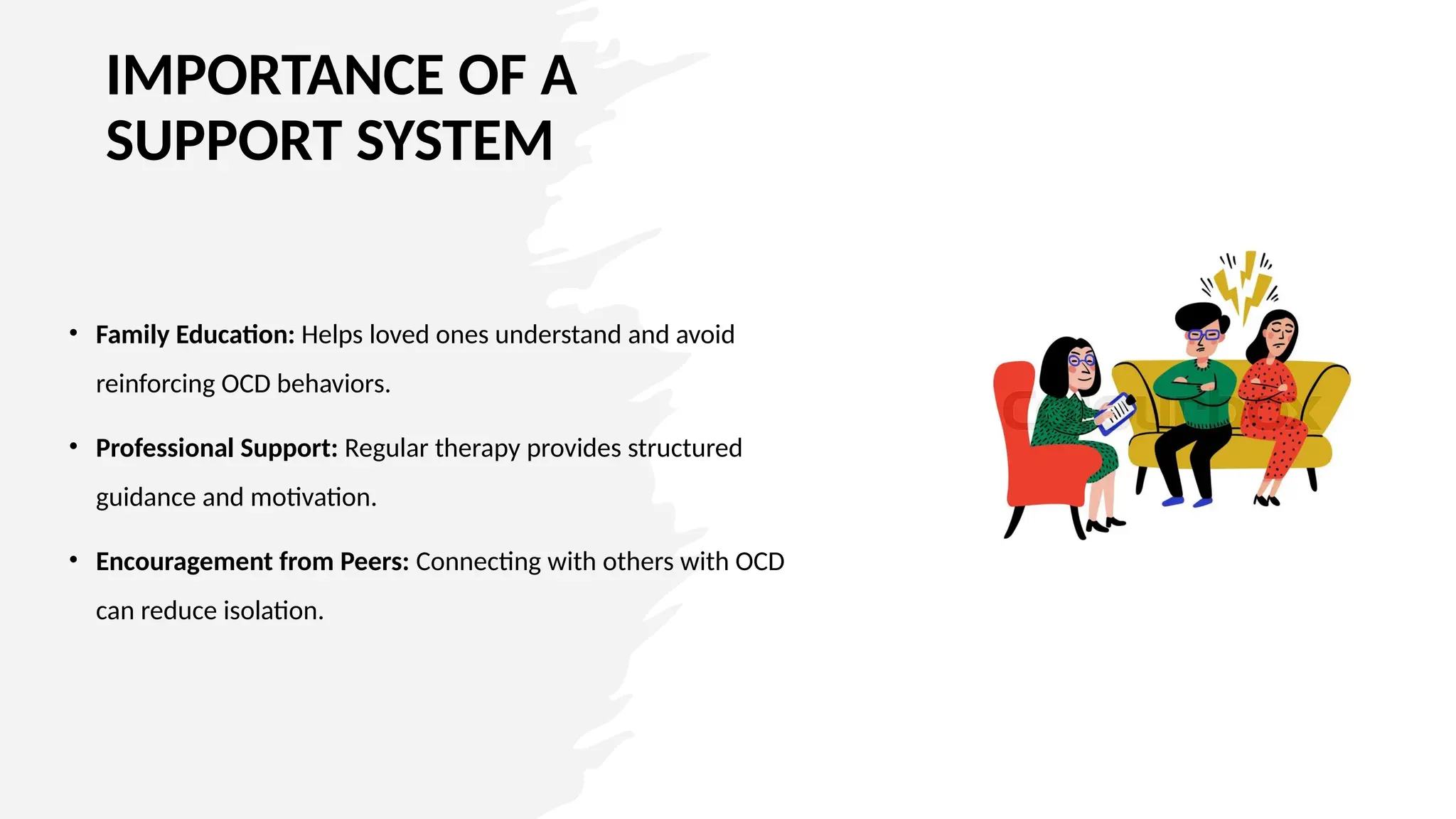 IMPORTANCE OF A
SUPPORT SYSTEM
• Family Education: Helps loved ones understand and avoid
reinforcing OCD behaviors.
• Professional Support: Regular therapy provides structured
guidance and motivation.
• Encouragement from Peers: Connecting with others with OCD
can reduce isolation.
 