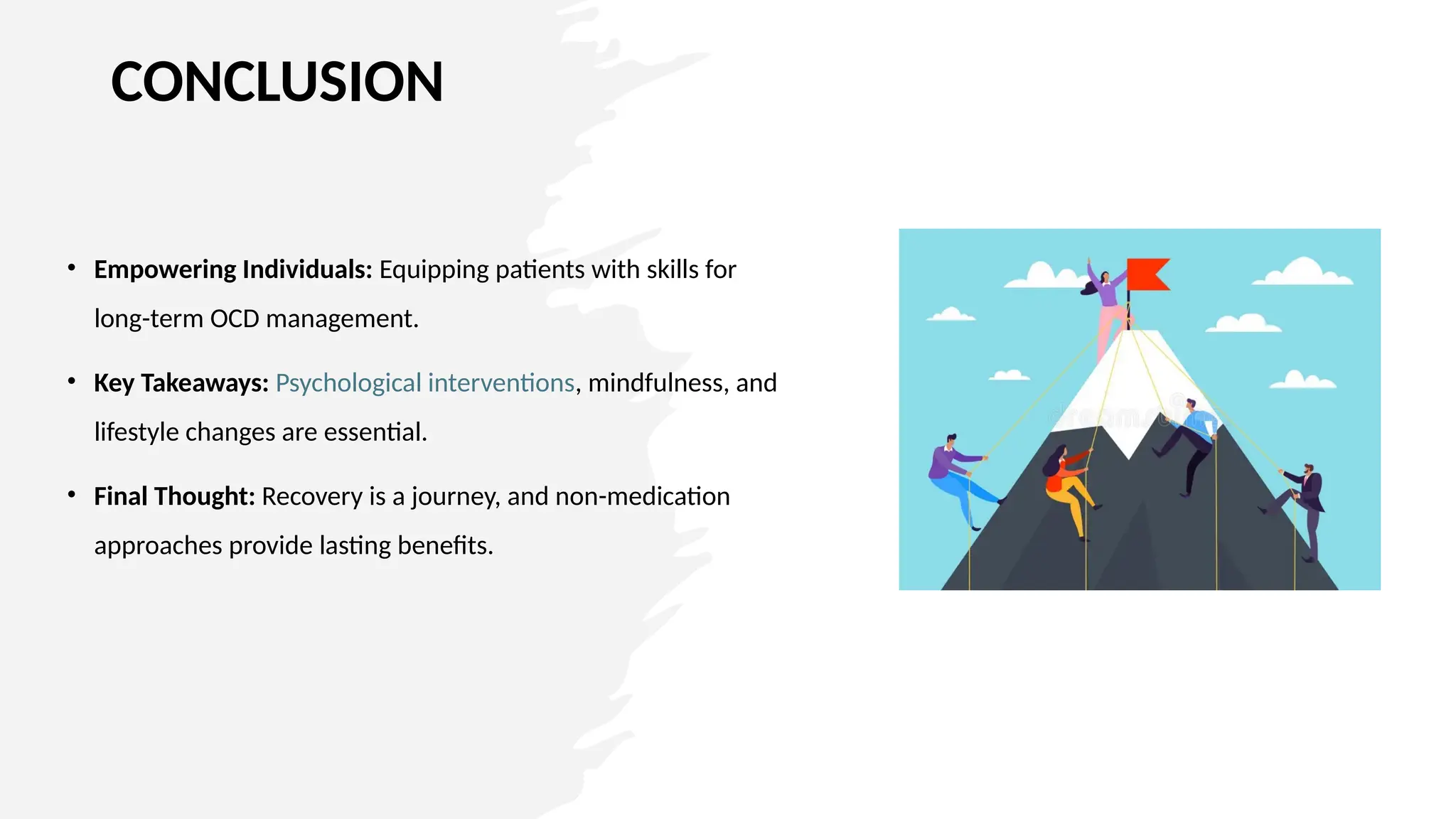 CONCLUSION
• Empowering Individuals: Equipping patients with skills for
long-term OCD management.
• Key Takeaways: Psychological interventions, mindfulness, and
lifestyle changes are essential.
• Final Thought: Recovery is a journey, and non-medication
approaches provide lasting benefits.
 