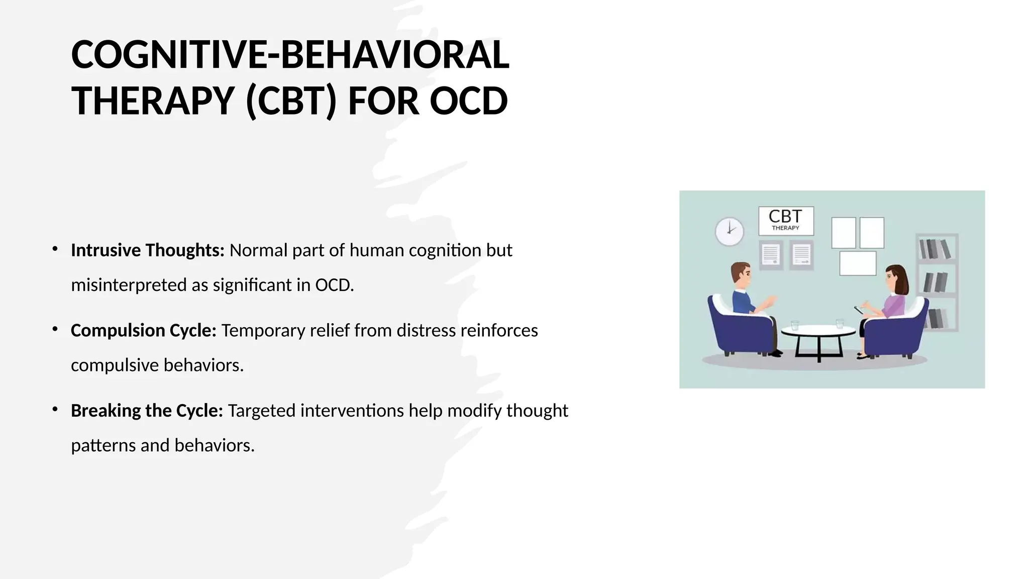 COGNITIVE-BEHAVIORAL
THERAPY (CBT) FOR OCD
• Intrusive Thoughts: Normal part of human cognition but
misinterpreted as significant in OCD.
• Compulsion Cycle: Temporary relief from distress reinforces
compulsive behaviors.
• Breaking the Cycle: Targeted interventions help modify thought
patterns and behaviors.
 