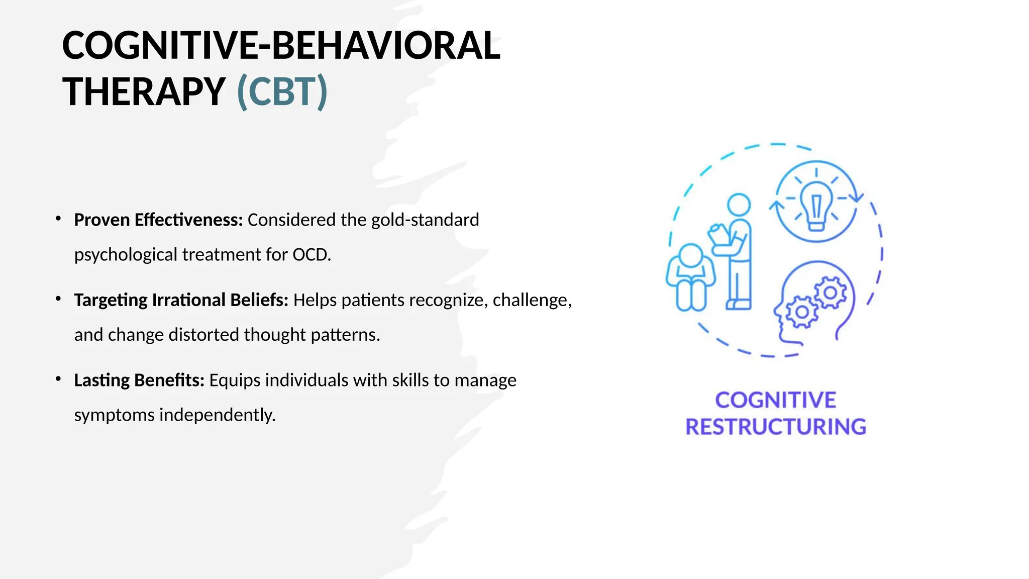 COGNITIVE-BEHAVIORAL
THERAPY (CBT)
• Proven Effectiveness: Considered the gold-standard
psychological treatment for OCD.
• Targeting Irrational Beliefs: Helps patients recognize, challenge,
and change distorted thought patterns.
• Lasting Benefits: Equips individuals with skills to manage
symptoms independently.
 