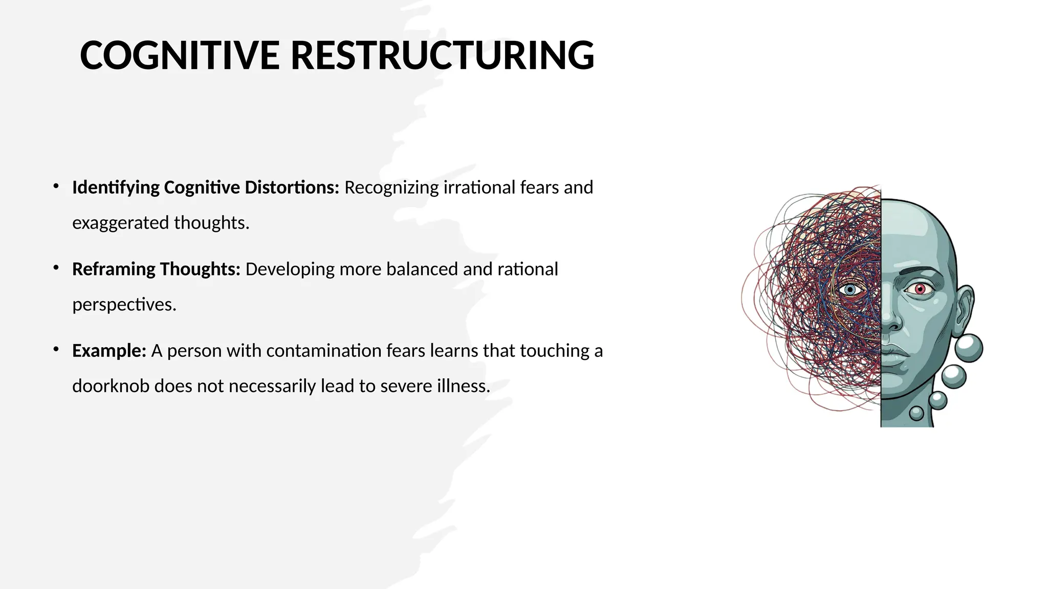 COGNITIVE RESTRUCTURING
• Identifying Cognitive Distortions: Recognizing irrational fears and
exaggerated thoughts.
• Reframing Thoughts: Developing more balanced and rational
perspectives.
• Example: A person with contamination fears learns that touching a
doorknob does not necessarily lead to severe illness.
 