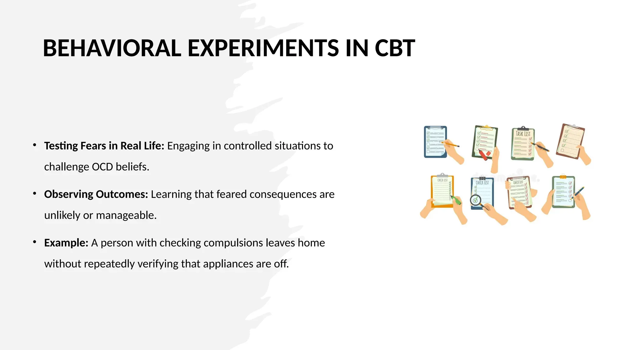 BEHAVIORAL EXPERIMENTS IN CBT
• Testing Fears in Real Life: Engaging in controlled situations to
challenge OCD beliefs.
• Observing Outcomes: Learning that feared consequences are
unlikely or manageable.
• Example: A person with checking compulsions leaves home
without repeatedly verifying that appliances are off.
 