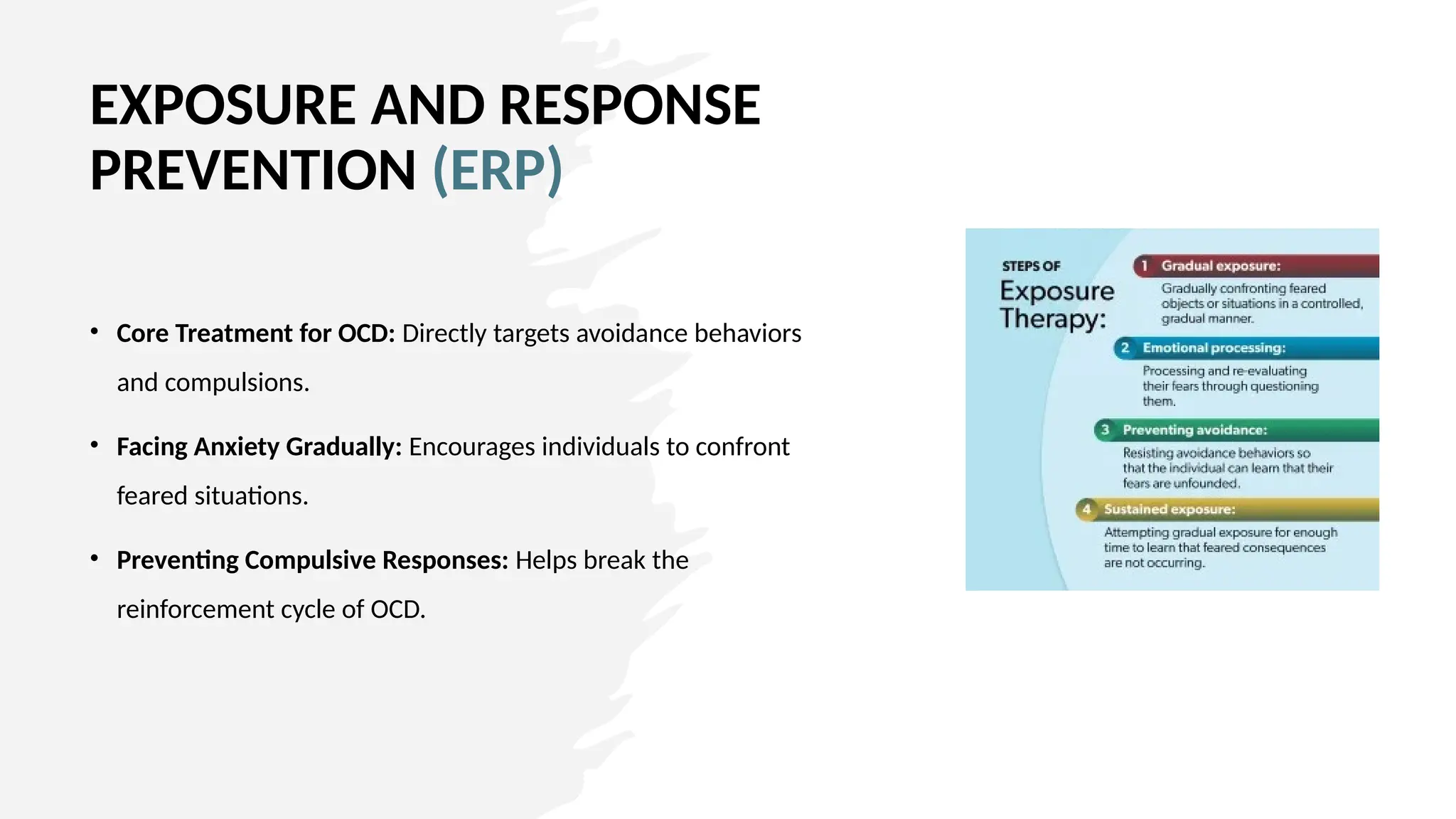 EXPOSURE AND RESPONSE
PREVENTION (ERP)
• Core Treatment for OCD: Directly targets avoidance behaviors
and compulsions.
• Facing Anxiety Gradually: Encourages individuals to confront
feared situations.
• Preventing Compulsive Responses: Helps break the
reinforcement cycle of OCD.
 