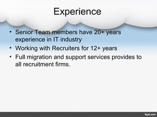 Experience

• Senior Team members have 20+ years
  experience in IT industry
• Working with Recruiters for 12+ years
• Full migration and support services provides to
  all recruitment firms.
 