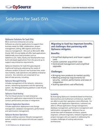 ENTERPRISE CLOUD AND MANAGED HOSTING




Solutions for SaaS ISVs



OpSource Solutions for SaaS ISVs
More and more enterprises are using
Software-as-a-Service applications to support their      Migrating to SaaS has important beneﬁts,
business needs for CRM, collaboration, project           and challenges that partnering with
management, billing, ERP, logistics and human            OpSource mitigates:
resource management. ISVs such as Microsoft, IBM,
Oracle, SAP, CA and Adobe all offer SaaS applications.   Beneﬁts:
Additionally, pure SaaS providers such as
Salesforce.com, Taleo, Xactly and Clearbeneﬁts have      • Simpliﬁed deployment and lower support
built web-based applications from the ground up to         costs
support easy enterprise requirements.                    • Lower customer acquisition costs
                                                         • Centralized management and simpliﬁed
OpSource Solutions for SaaS ISVs goes beyond               upgrades
traditional hosting by addressing the needs of
software vendors to launch new business lines, enter
new markets, scale operations and address enterprise
                                                         Challenges:
concerns. Our solutions are comprised of our             • Bringing new products to market quickly
best-of-class services, including:                       • Meeting enteprise requirements for
OpSource Managed Hosting                                   security, control, performance and ease of
includes management of the network, colocation,
                                                           integration
servers, networking equipment and the operating
                                                         • Scaling operations cost-effectively
system. Our Managed Hosting platform is SAS 70 and
PCI compliant.

OpSource Cloud Hosting                                   Scalability
The ﬁrst Cloud solution to meet enterprise               By leveraging OpSource's standards-based architecture,
production application requirements for security,        best practices and multitenant architecture, SaaS ISVs
control, performance and ease of integration.            are able to scale their operations more effectively. For
                                                         example, with Application Operations, customers are
OpSource Application Operations
                                                         able to ofﬂoad application change management,
includes application deployment and change
                                                         database management, performance management and
management, database management, performance
                                                         optimization management. OpSource has an
and optimization management.
                                                         world-class staff of database architects, systems
OpSource Business Operations                             engineers, software engineers, network engineers and
includes a billing customer lifecycle management         project managers who are experts in addressing the
system, analytics and outsourced end-user support        complex challenges of scaling web services
services.                                                architectures.

© 2010 OpSource, Inc. All rights reserved.                                                             Page 1 of 2
 