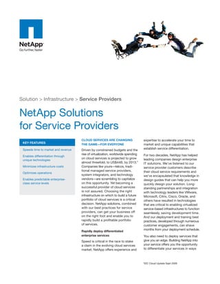 Solution > Infrastructure > Service Providers


NetApp Solutions
for Service Providers
                                     CLOUD SERVICES ARE CHANGING                  expertise to accelerate your time to
 KEY FEATURES
                                     THE GAME—FOR EVERYONE                        market and unique capabilities that
 Speeds time to market and revenue   Driven by constrained budgets and the        establish service differentiation.
                                     rise of virtualization, worldwide spending   For two decades, NetApp has helped
 Enables differentiation through
                                     on cloud services is projected to grow       leading companies design enterprise
 unique technologies
                                     almost threefold, to US$44B, by 2013.*       IT solutions. We’ve listened to our
 Minimizes infrastructure costs      Companies like yours—telcos, tradi-          service provider customers describe
                                     tional managed service providers,            their cloud service requirements and
 Optimizes operations
                                     system integrators, and technology           we’ve encapsulated that knowledge in
 Enables predictable enterprise-     vendors—are scrambling to capitalize         design guides that can help you more
 class service levels                on this opportunity. Yet becoming a          quickly design your solution. Long-
                                     successful provider of cloud services        standing partnerships and integration
                                     is not assured. Choosing the right           with technology leaders like VMware,
                                     infrastructure on which to build a future    Microsoft, Citrix, Cisco, Oracle, and
                                     portfolio of cloud services is a critical    others have resulted in technologies
                                     decision. NetApp solutions, combined         that are critical to enabling virtualized
                                     with our best practices for service          service-based infrastructures to function
                                     providers, can get your business off         seamlessly, saving development time.
                                     on the right foot and enable you to          And our deployment and training best
                                     rapidly build a profitable portfolio         practices, developed through numerous
                                     of services.                                 customer engagements, can shave
                                                                                  months from your deployment schedule.
                                     Rapidly deploy differentiated
                                     enterprise services                          You also need to deploy services that
                                     Speed is critical in the race to stake       give you an edge. Building NetApp into
                                     a claim in the evolving cloud services       your service offers you the opportunity
                                     market. NetApp offers experience and         to differentiate your services in ways



                                                                                  *IDC Cloud Update Sept 2009
 