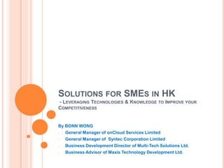 SOLUTIONS FOR SMES IN HK
- LEVERAGING TECHNOLOGIES & KNOWLEDGE TO IMPROVE YOUR
COMPETITIVENESS


By BONN WONG
-   General Manager of onCloud Services Limited
-   General Manager of Syntec Corporation Limited
-   Business Development Director of Multi-Tech Solutions Ltd.
-   Business Advisor of Maxis Technology Development Ltd.
 