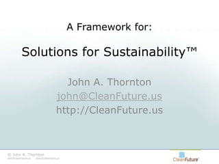 A Framework for:Solutions for Sustainability™ John A. Thornton john@CleanFuture.us http://CleanFuture.us © John A. Thornton    john@CleanFuture.ushttp://CleanFuture.us 
