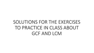 SOLUTIONS FOR THE EXERCISES
TO PRACTICE IN CLASS ABOUT
GCF AND LCM
 