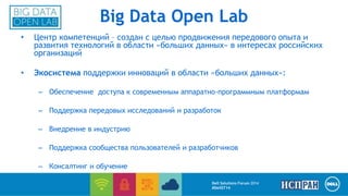 Big Data Open Lab 
• Центр компетенций – создан с целью продвижения передового опыта и 
развития технологий в области «больших данных» в интересах российских 
организаций 
• Экосистема поддержки инноваций в области «больших данных»: 
– Обеспечение доступа к современным аппаратно-программным платформам 
– Поддержка передовых исследований и разработок 
– Внедрение в индустрию 
– Поддержка сообщества пользователей и разработчиков 
– Консалтинг и обучение 
Dell Solutions Forum 2014 
#DellST14 
 
