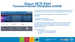 Опыт ИСП РАН 
Технологическая платформа UniHUB 
 Создана технологическая платформа, реализующая в полном объеме 
концепцию web-ориентированных научно-производственных центров 
 Платформа полностью базируется на свободном ПО (основа 
OpenStack) 
 Платформа развернута в 
ЦОД ВЦ им. А.А. Дородницына РАН 
 Пользователи могут создавать и разворачивать свои собственные 
сервисы в рамках единой платформы, в том числе создавать web- 
ориентированные научно-производственные центры в конкретных 
предметных областях 
 Web-лаборатории: 
1) Механика сплошных сред (МСС) 
2) Системное программирование 
3) ГИС 
Dell Solutions Forum 2014 
#DellST14 
 