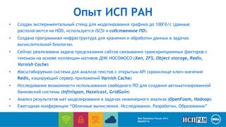 Опыт ИСП РАН 
• Создан экспериментальный стенд для моделирования трафика до 100Гб/с (данные 
располагаются на HDD, используется iSCSI и собственное ПО). 
• Создана программная инфраструктура для хранения и обработки данных в задачах 
Dell Solutions Forum 2014 
#DellST14 
вычислительной биологии. 
• Сейчас реализована задача предсказания сайтов связывания транскрипционных факторов с 
геномом на основе коллекции мотивов ДНК HOCOMOCO (Xen, ZFS, Object storage, Redis, 
Varnish Cache) 
• Масштабируемая система для анализа текстов с открытым API (хранилище ключ-значение 
Redis, кэширующий сервер приложений Varnish Cache) 
• Исследование возможности использования свободного ПО для создания автоматизированной 
банковской системы (Infinispan, Hazelcast, GridGain) 
• Анализ результатов мат моделирования в задачах инженерного анализа (OpenFoam, Hadoop) 
• Ежегодная конференция “Облачные вычисления. Исследования, Разработки, Образование” 
 