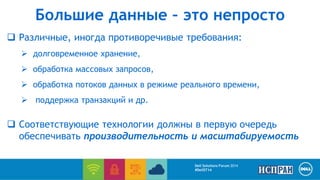 Большие данные – это непросто 
 Различные, иногда противоречивые требования: 
 долговременное хранение, 
 обработка массовых запросов, 
 обработка потоков данных в режиме реального времени, 
 поддержка транзакций и др. 
 Соответствующие технологии должны в первую очередь 
обеспечивать производительность и масштабируемость 
Dell Solutions Forum 2014 
#DellST14 
 