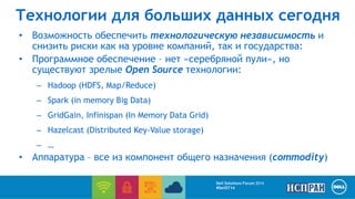 Технологии для больших данных сегодня 
• Возможность обеспечить технологическую независимость и 
снизить риски как на уровне компаний, так и государства: 
• Программное обеспечение – нет «серебряной пули», но 
существуют зрелые Open Source технологии: 
– Hadoop (HDFS, Map/Reduce) 
– Spark (in memory Big Data) 
– GridGain, Infinispan (In Memory Data Grid) 
– Hazelcast (Distributed Key-Value storage) 
– … 
• Аппаратура – все из компонент общего назначения (commodity) 
Dell Solutions Forum 2014 
#DellST14 
 