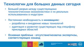 Технологии для больших данных сегодня 
• Большой разрыв между существующими 
технологическими возможностями и их реальным 
использованием в индустрии 
• Постоянная необходимость в инновациях: 
– разработка и внедрение новых технологий 
– адаптация и развитие существующих под специфику 
прикладных областей 
• Основная проблема – отсутствие/нехватка экспертизы, 
соответствующих команд 
Dell Solutions Forum 2014 
#DellST14 
 