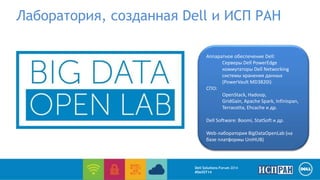 Лаборатория, созданная Dell и ИСП РАН 
Аппаратное обеспечение Dell: 
Серверы Dell PowerEdge 
коммутаторы Dell Networking 
системы хранения данных 
(PowerVault MD3820i) 
СПО: 
OpenStack, Hadoop, 
GridGain, Apache Spark, Infinispan, 
Terracotta, Ehcache и др. 
Dell Software: Boomi, StatSoft и др. 
Web-лаборатория BigDataOpenLab (на 
базе платформы UniHUB) 
Dell Solutions Forum 2014 
#DellST14 
 