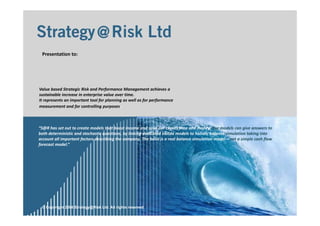 1
© Copyright 2006 Strategy@Risk Ltd. All rights reserved
Value based Strategic Risk and Performance Management achieves a 
sustainable increase in enterprise value over time.
It represents an important tool for planning as well as for performance 
measurement and for controlling purposes .
“S@R has set out to create models that boost income and save our clients time and money. Our models can give answers to 
both deterministic and stochastic questions, by linking dedicated ebitda models to holistic balance simulation taking into 
account all important factors describing the company. The basis is a real balance simulation model – not a simple cash flow 
forecast model.”
Presentation to:
 