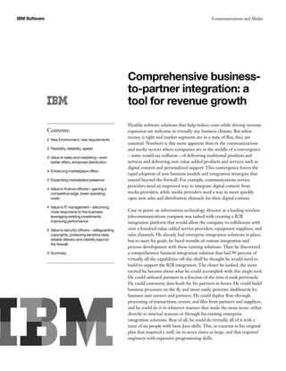 IBM Software Communications and Media
Comprehensive business-
to-partner integration: a
tool for revenue growth
Flexible software solutions that help reduce costs while driving revenue
expansion are welcome in virtually any business climate. But when
money is tight and market segments are in a state of flux, they are
essential. Nowhere is this more apparent than in the communications
and media sectors where companies are in the middle of a convergence
– some would say collision – of delivering traditional products and
services and delivering new value-added products and services such as
digital content and personalized support. This convergence forces the
rapid adoption of new business models and integration strategies that
extend beyond the firewall. For example, communications service
providers need an improved way to integrate digital content from
media providers, while media providers need a way to more quickly
open new sales and distribution channels for their digital content.
Case in point: an information technology director at a leading wireless
telecommunications company was tasked with creating a B2B
integration platform that would allow the company to collaborate with
over a hundred value-added service providers, equipment suppliers, and
sales channels. He already had enterprise integration solutions in place,
but to meet his goals, he faced months of custom integration and
process development with these existing solutions. Then he discovered
a comprehensive business integration solution that had 99 percent of
virtually all the capabilities off-the-shelf he thought he would need to
build to support the B2B integration. The closer he looked, the more
excited he became about what he could accomplish with this single tool.
He could onboard partners in a fraction of the time it took previously.
He could customize data feeds for his partners in hours. He could build
business processes on the fly and more easily generate dashboards for
business unit owners and partners. He could deploy flow-through
processing of transactions, events, and files from partners and suppliers,
and he could do it in whatever manner that made the most sense: either
directly to internal systems or through his existing enterprise
integration solutions. Best of all, he could do virtually all of it with a
team of six people with basic Java skills. This, in contrast to his original
plan that required a staff, six to seven times as large, and that required
engineers with expensive programming skills.
Contents:
2 New Environment, new requirements
2 Flexibility, reliability, speed
3 Value to sales and marketing – even
better offers, enhanced distribution
4 Enhancing marketplace offers
4 Expanding marketplace presence
4 Value to finance officers – gaining a
competitive edge, lower operating
costs
4 Value to IT management – becoming
more responsive to the business;
leveraging existing investments;
improving performance
5 Value to security officers – safeguarding
copyrights, protecting sensitive data,
reliable delivery and visibility beyond
the firewall
5 Summary
 