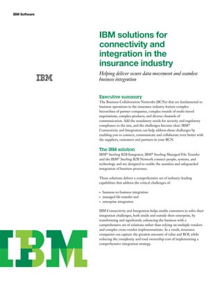 IBM Software
IBM solutions for
connectivity and
integration in the
insurance industry
Helping deliver secure data movement and seamless
business integration
Executive summary
The Business Collaboration Networks (BCNs) that are fundamental to
business operations in the insurance industry feature complex
hierarchies of partner companies, complex rounds of multi-tiered
negotiations, complex products, and diverse channels of
communication. Add the mandatory needs for security and regulatory
compliance to the mix, and the challenges become clear. IBM®
Connectivity and Integration can help address these challenges by
enabling you to connect, communicate and collaborate even better with
the suppliers, customers and partners in your BCN.
The IBM solution
IBM®
Sterling B2B Integrator, IBM®
Sterling Managed File Transfer
and the IBM®
Sterling B2B Network connect people, systems, and
technology and are designed to enable the seamless and safeguarded
integration of business processes.
These solutions deliver a comprehensive set of industry-leading
capabilities that address the critical challenges of:
business-to-business integration•	
managed file transfer and•	
enterprise integration•	
IBM Connectivity and Integration helps enable customers to solve their
integration challenges, both inside and outside their enterprise, by
transforming and signifcantly enhancing the business with a
comprehensive set of solutions rather than relying on multiple vendors
and complex cross-vendor implementations. As a result, insurance
companies can capture the greatest amounts of value and ROI, while
reducing the complexity and total ownership cost of implementing a
comprehensive integration strategy.
 