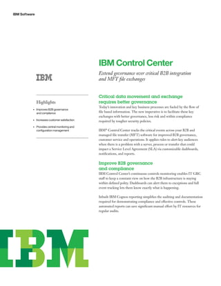 IBM Software
IBM Control Center
Extend governance over critical B2B integration
and MFT file exchanges
Critical data movement and exchange
requires better governance
Today’s innovation and key business processes are fueled by the flow of
file based information. The new imperative is to facilitate these key
exchanges with better governance, less risk and within compliance
required by tougher security policies.
IBM®
Control Center tracks the critical events across your B2B and
managed file transfer (MFT) software for improved B2B governance,
customer service and operations. It applies rules to alert key audiences
when there is a problem with a server, process or transfer that could
impact a Service Level Agreement (SLA) via customizable dashboards,
notifications, and reports.
Improve B2B governance
and compliance
IBM Control Center’s continuous controls monitoring enables IT GRC
staff to keep a constant view on how the B2B infrastructure is staying
within defined polity. Dashboards can alert them to exceptions and full
event tracking lets them know exactly what is happening.
Inbuilt IBM Cognos reporting simplifies the auditing and documentation
required for demonstrating compliance and effective controls. These
automated reports can save significant manual effort by IT resources for
regular audits.
Highlights
•	 Improves B2B governance
and compliance
•	 Increases customer satisfaction
•	 Provides central monitoring and
configuration management
 