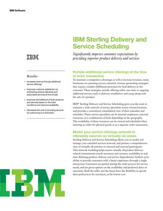 IBM Software
IBM Sterling Delivery and
Service Scheduling
Significantly improve customer expectations by
providing superior product delivery and services
Provide additional service offerings at the time
of order transaction
To maintain a competitive advantage as well as increase revenues, many
businesses are pursuing service-oriented, revenue-generating strategies
that require complex fulfillment processes for final delivery to the
customer. These strategies include offering either one-time or ongoing
additional services such as delivery, installation, and setup along with
the sale of a product.
IBM®
Sterling Delivery and Service Scheduling gives you the tools to
maintain a wide network of service specialists across various locations
and provides a centralized, consolidated view of their calendars and
schedules. These service specialists can be internal employees, external
resources, or a combination of both depending on the geography.
The availability of these resources can be viewed and scheduled when
entering an order for physical goods or as a separate order transaction.
Model your service offerings network to
efficiently execute on virtually all orders
Sterling Delivery and Service Scheduling allows you to model and
manage your extended services network, and present a comprehensive
view of virtually all activities to internal and external participants.
This network modeling helps ensure virtually all product delivery-
related commitments match inventory and resource availability in real
time. Relating product, delivery and service dependencies furthers your
ability to provide customers with a better experience through a single
interaction. Customers are guided during the order process for service
needs, and are given options on the availability and preferred dates of
execution. Both the seller and the buyer have the flexibility to specify
their preferences for execution, at the lowest cost.
Benefits
Increases revenue through additional•	
service offerings
Improves customer satisfaction by•	
scheduling product deliveries and
associated services at time of sale
Improves the fulfillment of both products•	
and services based on the order
conditions and resource availability
Decreases the cost of providing services•	
by outsourcing to a third party
 