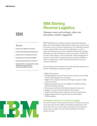 IBM Software
IBM Sterling
Reverse Logistics
Automate returns and exchanges, reduce costs
and enhance customer engagement
IBM®
Sterling Reverse Logistics automates returns processing and
guides the user through pre-defined steps to help ensure the same level
of customer service is achieved virtually every time. Individual customer
returns, complex bulk returns and return dispositions, as well as a
repair-and-return process can be pre-defined and efficiently managed;
reducing costs with a simultaneous increase in inventory visibility that
can add to sales volume as well as profit totals. Timely management of
customer returns delivers an improvement in inventory availability, as
well as an opportunity to realize the potential benefits of increased
customer satisfaction.
If your enterprise often experiences any of the following situations, you
need the Sterling Reverse Logistics solution.
•	 High levels of returns
•	 Managing different types of return processes (consumer returns, bulk
returns, repair/salvage services, and more)
•	 Higher costs in returned inventory (either high cost goods, or high
volumes of returns)
•	 Supporting separate processes for handling of recyclable materials,
hazardous materials, and more
•	 Poor customer satisfaction levels with existing returns processes
•	 Inability to accept returns from different sales channels
•	 Problems achieving customer satisfaction service level agreements
•	 Implementing processes to separate items for the European
WEEE initiatives.
Leverage returns as a source of supply
You may be unaware of the amount of inventory tied up in your current
return-and-repair process. High-value products and parts may sit for
weeks before they are sent for repair or returned to stock. Such parts
often require no repair at all, and could immediately be resold to
another customer.
Benefits
•	 Improves the utilization of inventory
•	 Limits reverse logistics processing costs
•	 Improves return and repair cycle times
•	 Increases service network profitability
•	 Improves responsiveness to customers
•	 Supports efforts to comply with European
Waste Electrical and Electronic
Equipments (WEEE) initiatives
 