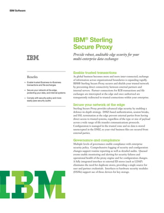 IBM Software
IBM®
Sterling
Secure Proxy
Provide robust, auditable edge security for your
multi-enterprise data exchanges
Enable trusted transactions
As global business becomes more and more inter-connected, exchange
of information across organizational boundaries is expanding rapidly.
IBM® Sterling Secure Proxy secures and shields your trusted network
by preventing direct connectivity between external partners and
internal servers. Partner connections for B2B transactions and file
exchanges are intercepted at the edge and once authorized are
transparently redirected to trusted connections within your enterprise.
Secure your network at the edge
Sterling Secure Proxy provides advanced edge security by enabling a
defence-in-depth strategy. DMZ-based authentication, session breaks,
and SSL termination at the edge prevent external parties from having
direct access to trusted systems, regardless of the type or size of payload
across a wide range of file transfer communications protocols.
Configuration is managed in the trusted zone and no data is stored
unencrypted in the DMZ, so your vital business files are secured from
external parties.
Governance and compliance
Multiple levels of governance enable compliance with enterprise
security policy. Comprehensive logging of security and configuration
changes support routine reporting as well as detailed audits. Queued
events enable monitoring and alerting for security failures and
operational health of the proxy engine and for configuration changes.
A fully integrated interface to external ID stores (such as LDAP)
eliminates the need for duplicate stores, providing a single source for
user and partner credentials. Interfaces to hardware security modules
(HSMs) support use of these devices for key storage.
Benefits
•	 Enable trusted Business-to-Business
transactions and file exchanges
•	 Secure your network at the edge,
protecting your data, and internal systems
•	 Comply with security policy and more
easily pass security audits
 