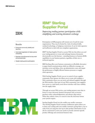 IBM Software
IBM®
Sterling
Supplier Portal
Improving trading partner participation while
simplifying and securing document exchange
Participation in B2B programs still remains out of reach for many
organizations. They may be limited by a lack of technical skills,
outdated technology, or budgetary restrictions. It can be both expensive
and inefficient to deal with non-compliant organizations.
IBM®
Sterling Supplier Portal is a secure Web site that allows you and
your trading partners to create and exchange business documents
electronically over the Internet – extending business-to-business (B2B)
capabilities to your business partners, regardless of their size or
technical expertise.
IBM Sterling offers your business community an affordable alternative
to paper-based communications which are difficult to manage, can
introduce errors and delays, drive up administrative costs, and impair
the performance of highly efficient business processes or supply
chain operations.
With Sterling Supplier Portal, you are in control of your supplier
community. Your sponsor site allows you to create and configure a
Web community where you can invite and onboard suppliers through
the Web interface. Once part of your Web community, your suppliers
have access to a task-based, event-driven interface with clear visibility
into the supply chain.
Through our secure Web service, your trading partners enter data in
forms to create electronic business documents such as invoices,
purchase orders, acknowledgements, and advance ship notices.
When they submit a form, we convert it into the electronic format
your systems require.
Sterling Supplier Portal can also enable your smaller customers.
The Sterling Supplier Portal customer enablement option allows you
to share your catalog with your smaller customers, giving them a way to
order from you using the most up-to-date product information. It can
also be customized to meet your needs to provide customer-specific
product offerings and customized business rules.
Benefits
Enhanced community visibility and•	
reporting
Automated registration for faster partner•	
onboarding
Business rule enforcement at document•	
and process levels
Greater trading partner participation•	
 