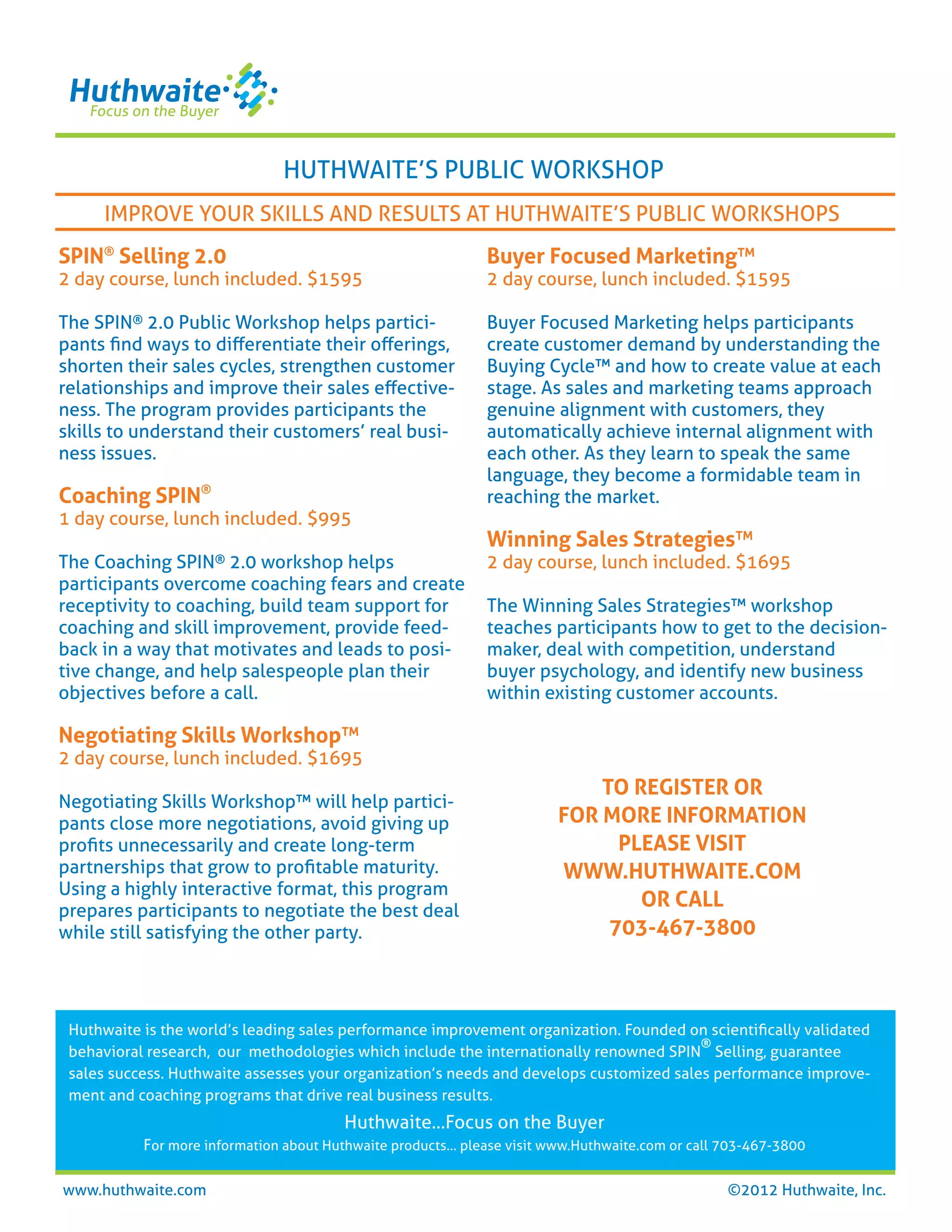 HUTHWAITE’S PUBLIC WORKSHOP
     IMPROVE YOUR SKILLS AND RESULTS AT HUTHWAITE’S PUBLIC WORKSHOPS
SPIN® Selling 2.0                                             Buyer Focused Marketing™
2 day course, lunch included. $1595                           2 day course, lunch included. $1595

The SPIN® 2.0 Public Workshop helps partici-                  Buyer Focused Marketing helps participants
pants ﬁnd ways to diﬀerentiate their oﬀerings,                create customer demand by understanding the
shorten their sales cycles, strengthen customer               Buying Cycle™ and how to create value at each
relationships and improve their sales eﬀective-               stage. As sales and marketing teams approach
ness. The program provides participants the                   genuine alignment with customers, they
skills to understand their customers’ real busi-              automatically achieve internal alignment with
ness issues.                                                  each other. As they learn to speak the same
                                                              language, they become a formidable team in
Coaching SPIN®                                                reaching the market.
1 day course, lunch included. $995
                                                              Winning Sales Strategies™
The Coaching   SPIN® 2.0 workshop helps                       2 day course, lunch included. $1695
participants overcome coaching fears and create
receptivity to coaching, build team support for               The Winning Sales Strategies™ workshop
coaching and skill improvement, provide feed-                 teaches participants how to get to the decision-
back in a way that motivates and leads to posi-               maker, deal with competition, understand
tive change, and help salespeople plan their                  buyer psychology, and identify new business
objectives before a call.                                     within existing customer accounts.

Negotiating Skills Workshop™
2 day course, lunch included. $1695
                                                                             TO REGISTER OR
Negotiating Skills Workshop™ will help partici-
pants close more negotiations, avoid giving up                           FOR MORE INFORMATION
proﬁts unnecessarily and create long-term                                      PLEASE VISIT
partnerships that grow to proﬁtable maturity.                            WWW.HUTHWAITE.COM
Using a highly interactive format, this program
prepares participants to negotiate the best deal
                                                                                 OR CALL
while still satisfying the other party.                                       703-467-3800



 Huthwaite is the world’s leading sales performance improvement organization. Founded on scientiﬁcally validated
                                                                                         ®
 behavioral research, our methodologies which include the internationally renowned SPIN Selling, guarantee
 sales success. Huthwaite assesses your organization’s needs and develops customized sales performance improve-
 ment and coaching programs that drive real business results.
                                         Huthwaite…Focus on the Buyer
           For more information about Huthwaite products... please visit www.Huthwaite.com or call 703-467-3800

www.huthwaite.com                                                                                  ©2012 Huthwaite, Inc.
 