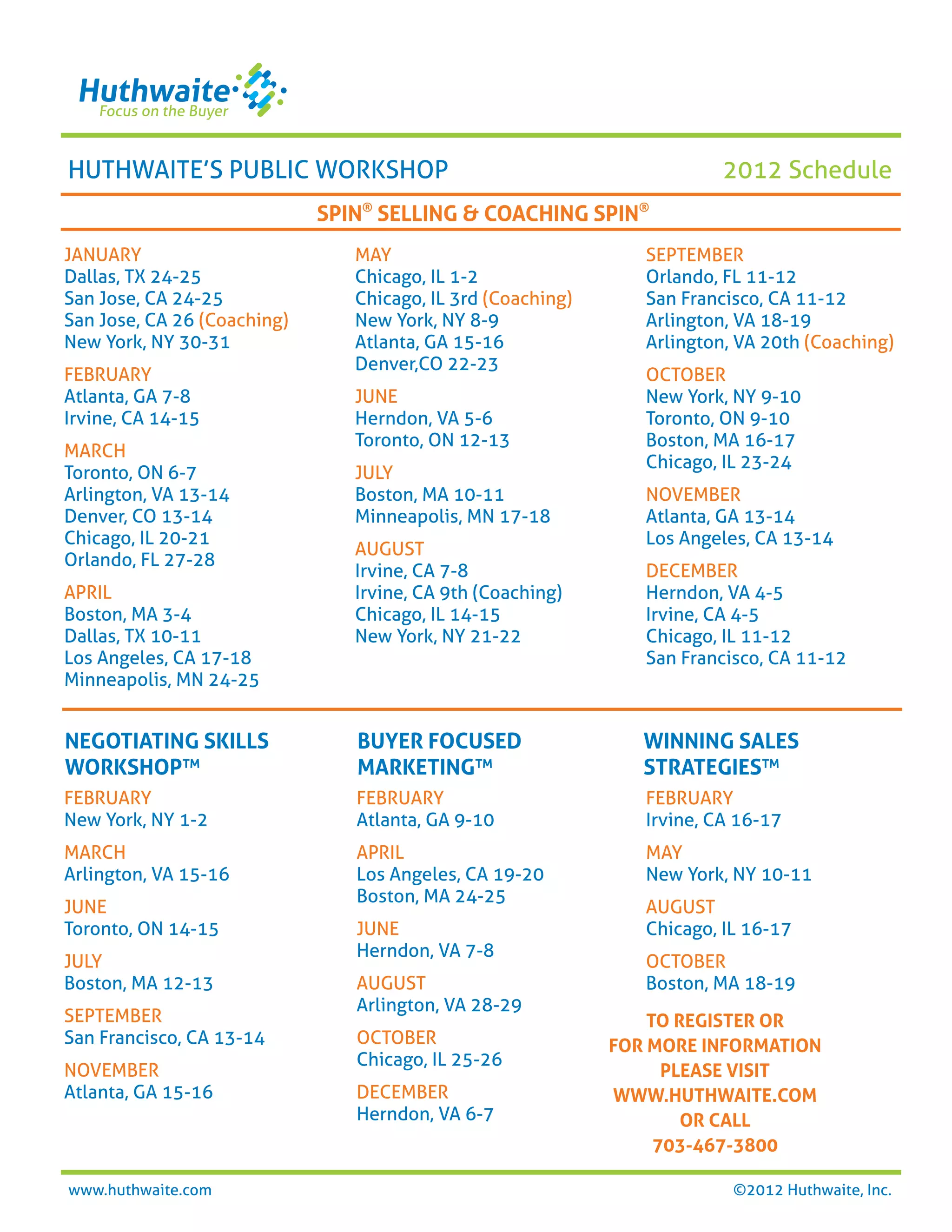 HUTHWAITE’S PUBLIC WORKSHOP                                              2012 Schedule
                             SPIN® SELLING & COACHING SPIN®
JANUARY                         MAY                             SEPTEMBER
Dallas, TX 24-25                Chicago, IL 1-2                 Orlando, FL 11-12
San Jose, CA 24-25              Chicago, IL 3rd (Coaching)      San Francisco, CA 11-12
San Jose, CA 26 (Coaching)      New York, NY 8-9                Arlington, VA 18-19
New York, NY 30-31              Atlanta, GA 15-16               Arlington, VA 20th (Coaching)
                                Denver,CO 22-23
FEBRUARY                                                        OCTOBER
Atlanta, GA 7-8                 JUNE                            New York, NY 9-10
Irvine, CA 14-15                Herndon, VA 5-6                 Toronto, ON 9-10
                                Toronto, ON 12-13               Boston, MA 16-17
MARCH
                                                                Chicago, IL 23-24
Toronto, ON 6-7                 JULY
Arlington, VA 13-14             Boston, MA 10-11                NOVEMBER
Denver, CO 13-14                Minneapolis, MN 17-18           Atlanta, GA 13-14
Chicago, IL 20-21                                               Los Angeles, CA 13-14
                                AUGUST
Orlando, FL 27-28
                                Irvine, CA 7-8                  DECEMBER
APRIL                           Irvine, CA 9th (Coaching)       Herndon, VA 4-5
Boston, MA 3-4                  Chicago, IL 14-15               Irvine, CA 4-5
Dallas, TX 10-11                New York, NY 21-22              Chicago, IL 11-12
Los Angeles, CA 17-18                                           San Francisco, CA 11-12
Minneapolis, MN 24-25


NEGOTIATING SKILLS              BUYER FOCUSED                   WINNING SALES
WORKSHOP™                       MARKETING™                      STRATEGIES™
FEBRUARY                        FEBRUARY                        FEBRUARY
New York, NY 1-2                Atlanta, GA 9-10                Irvine, CA 16-17
MARCH                           APRIL                           MAY
Arlington, VA 15-16             Los Angeles, CA 19-20           New York, NY 10-11
                                Boston, MA 24-25
JUNE                                                            AUGUST
Toronto, ON 14-15               JUNE                            Chicago, IL 16-17
                                Herndon, VA 7-8
JULY                                                            OCTOBER
Boston, MA 12-13                AUGUST                          Boston, MA 18-19
                                Arlington, VA 28-29
SEPTEMBER                                                        TO REGISTER OR
San Francisco, CA 13-14         OCTOBER                      FOR MORE INFORMATION
                                Chicago, IL 25-26
NOVEMBER                                                           PLEASE VISIT
Atlanta, GA 15-16               DECEMBER                     WWW.HUTHWAITE.COM
                                Herndon, VA 6-7                      OR CALL
                                                                  703-467-3800

www.huthwaite.com                                                         ©2012 Huthwaite, Inc.
 