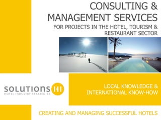 CONSULTING &
         MANAGEMENT SERVICES
           FOR PROJECTS IN THE HOTEL, TOURISM &
                             RESTAURANT SECTOR
	
  




                            LOCAL KNOWLEDGE &
                                	
  
                      INTERNATIONAL KNOW-HOW


	
     CREATING AND MANAGING SUCCESSFUL HOTELS
 