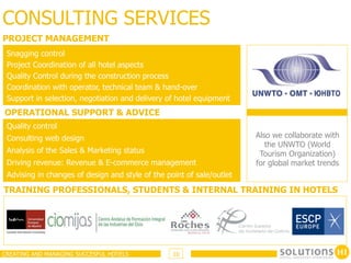 CONSULTING SERVICES
PROJECT MANAGEMENT
 Snagging control
 Project Coordination of all hotel aspects
 Quality Control during the construction process
 Coordination with operator, technical team & hand-over
 Support in selection, negotiation and delivery of hotel equipment
OPERATIONAL SUPPORT & ADVICE
 Quality control
 Consulting web design                                                 Also we collaborate with
                                                                          the UNWTO (World
 Analysis of the Sales & Marketing status                               Tourism Organization)
 Driving revenue: Revenue & E-commerce management                      for global market trends
 Advising in changes of design and style of the point of sale/outlet
TRAINING PROFESSIONALS, STUDENTS & INTERNAL TRAINING IN HOTELS




CREATING AND MANAGING SUCCESFUL HOTELS            10
 