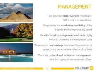 MANAGEMENT
                                                     We generate high revenues resulting in
                                                                 better return on investment

                                             We prioritize the maximum feasibility of the
                                                          property before imposing any brand

                                           We offer hybrid management contracts highly
                                                     linked to outcomes and transparent costs

                                     We maximize cost savings due to our large number of
                                             projects and our extensive network of contacts

                                         We conduct a local and individual management
                                                     with the support of our corporate offices


CREATING AND MANAGING SUCCESFUL HOTELS          11
 
