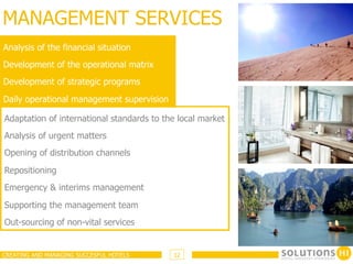 MANAGEMENT SERVICES
Analysis of the financial situation
Development of the operational matrix
Development of strategic programs

Daily operational management supervision

Adaptation of international standards to the local market
Analysis of urgent matters
Opening of distribution channels

Repositioning
Emergency & interims management

Supporting the management team
Out-sourcing of non-vital services


CREATING AND MANAGING SUCCESFUL HOTELS     12
 