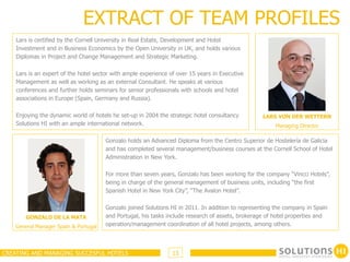 EXTRACT OF TEAM PROFILES
    Lars is certified by the Cornell University in Real Estate, Development and Hotel
    Investment and in Business Economics by the Open University in UK, and holds various
    Diplomas in Project and Change Management and Strategic Marketing.

    Lars is an expert of the hotel sector with ample experience of over 15 years in Executive
    Management as well as working as an external Consultant. He speaks at various
    conferences and further holds seminars for senior professionals with schools and hotel
    associations in Europe (Spain, Germany and Russia).

    Enjoying the dynamic world of hotels he set-up in 2004 the strategic hotel consultancy         LARS VON DER WETTERN
    Solutions HI with an ample international network.                                                   Managing Director

                                       Gonzalo holds an Advanced Diploma from the Centro Superior de Hostelería de Galicia
                                       and has completed several management/business courses at the Cornell School of Hotel
                                       Administration in New York.

                                       For more than seven years, Gonzalo has been working for the company “Vincci Hotels”,
                                       being in charge of the general management of business units, including “the first
                                       Spanish Hotel in New York City”, “The Avalon Hotel”.

                                       Gonzalo joined Solutions HI in 2011. In addition to representing the company in Spain
        GONZALO DE LA MATA             and Portugal, his tasks include research of assets, brokerage of hotel properties and
    General Manager Spain & Portugal   operation/management coordination of all hotel projects, among others.



CREATING AND MANAGING SUCCESFUL HOTELS                           13
 