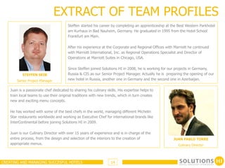 EXTRACT OF TEAM PROFILES
                                        Steffen started his career by completing an apprenticeship at the Best Western Parkhotel
                                        am Kurhaus in Bad Nauheim, Germany. He graduated in 1995 from the Hotel School
                                        Frankfurt am Main.

                                        After his experience at the Corporate and Regional Offices with Marriott he continued
                                        with Marriott International, Inc. as Regional Operations Specialist and Director of
                                        Operations at Marriott Suites in Chicago, USA.

                                        Since Steffen joined Solutions HI in 2008, he is working for our projects in Germany,
           STEFFEN SEIB                 Russia & CIS as our Senior Project Manager. Actually he is preparing the opening of our
        Senior Project Manager          new hotel in Russia, another one in Germany and the second one in Azerbaijan.

    Juan is a passionate chef dedicated to sharing his culinary skills. His expertise helps to
    train local teams to use their original traditions with new trends, which in turn creates
    new and exciting menu concepts.

    He has worked with some of the best chefs in the world, managing different Michelin
    Star restaurants worldwide and working as Executive Chef for international brands like
    InterContinental before joining Solutions HI in 2009.

    Juan is our Culinary Director with over 15 years of experience and is in charge of the
    entire process, from the design and selection of the interiors to the creation of                  JUAN PABLO TORRE
    appropriate menus.                                                                                    Culinary Director




CREATING AND MANAGING SUCCESFUL HOTELS                             14
 