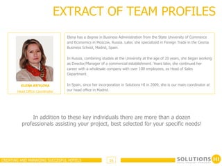 EXTRACT OF TEAM PROFILES
                                 Elena has a degree in Business Administration from the State University of Commerce
                                 and Economics in Moscow, Russia. Later, she specialized in Foreign Trade in the Cesma
                                 Business School, Madrid, Spain.

                                 In Russia, combining studies at the University at the age of 20 years, she began working
                                 as Director/Manager of a commercial establishment. Years later, she continued her
                                 career with a wholesale company with over 100 employees, as Head of Sales
                                 Department.


         ELENA KRYLOVA           In Spain, since her incorporation in Solutions HI in 2009, she is our main coordinator at
       Head Office Coordinator   our head office in Madrid.




             In addition to these key individuals there are more than a dozen
         professionals assisting your project, best selected for your specific needs!




CREATING AND MANAGING SUCCESFUL HOTELS                     16
 