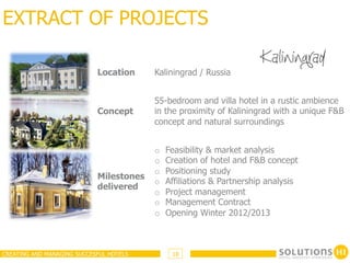 EXTRACT OF PROJECTS

                            Location     Kaliningrad / Russia


                                         55-bedroom and villa hotel in a rustic ambience
                            Concept      in the proximity of Kaliningrad with a unique F&B
                                         concept and natural surroundings


                                         o    Feasibility & market analysis
                                         o    Creation of hotel and F&B concept
                                         o    Positioning study
                            Milestones
                                         o    Affiliations & Partnership analysis
                            delivered
                                         o    Project management
                                         o    Management Contract
                                         o    Opening Winter 2012/2013



CREATING AND MANAGING SUCCESFUL HOTELS         18
 